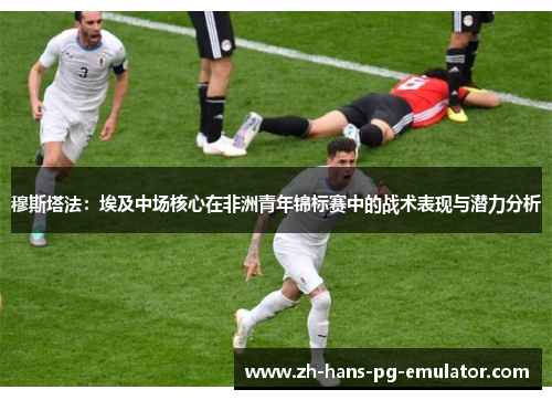 穆斯塔法：埃及中场核心在非洲青年锦标赛中的战术表现与潜力分析