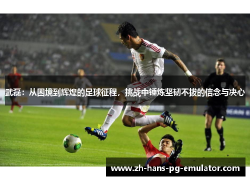 武磊：从困境到辉煌的足球征程，挑战中锤炼坚韧不拔的信念与决心