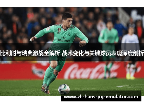 比利时与瑞典激战全解析 战术变化与关键球员表现深度剖析