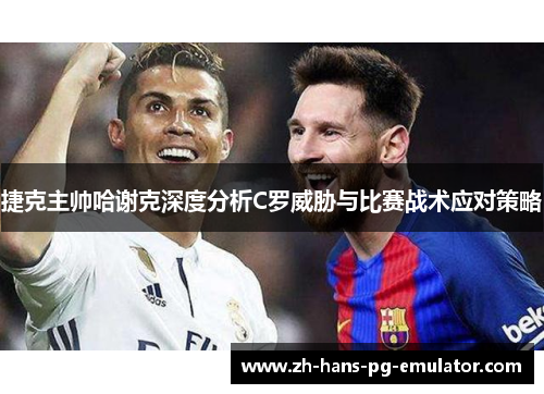 捷克主帅哈谢克深度分析C罗威胁与比赛战术应对策略 捷克主帅哈谢克深度分析C罗威胁与比赛战术应对策略