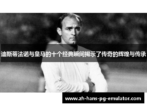 迪斯蒂法诺与皇马的十个经典瞬间揭示了传奇的辉煌与传承