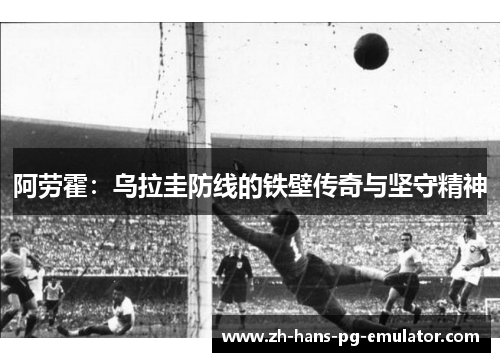 阿劳霍:乌拉圭防线的铁壁传奇与坚守精神 阿劳霍:乌拉圭防线的铁壁传奇与坚守精神
