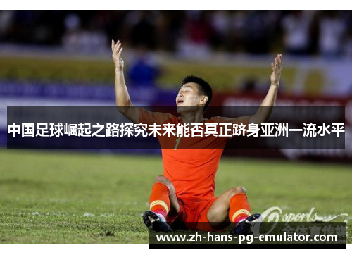 中国足球崛起之路探究未来能否真正跻身亚洲一流水平 中国足球崛起之路探究未来能否真正跻身亚洲一流水平