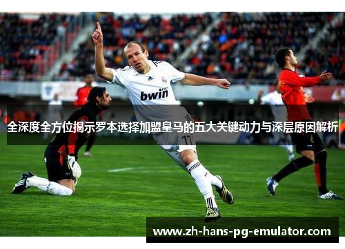 全深度全方位揭示罗本选择加盟皇马的五大关键动力与深层原因解析
