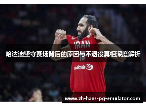 哈达迪坚守赛场背后的原因与不退役真相深度解析 哈达迪坚守赛场背后的原因与不退役真相深度解析