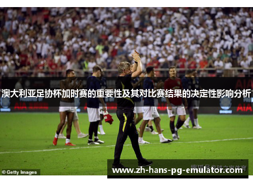澳大利亚足协杯加时赛的重要性及其对比赛结果的决定性影响分析 澳大利亚足协杯加时赛的重要性及其对比赛结果的决定性影响分析