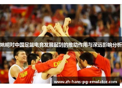 姚明对中国足篮电竞发展起到的推动作用与深远影响分析 姚明对中国足篮电竞发展起到的推动作用与深远影响分析