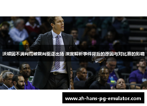 沃顿因不满判罚被裁判驱逐出场 深度解析事件背后的原因与对比赛的影响