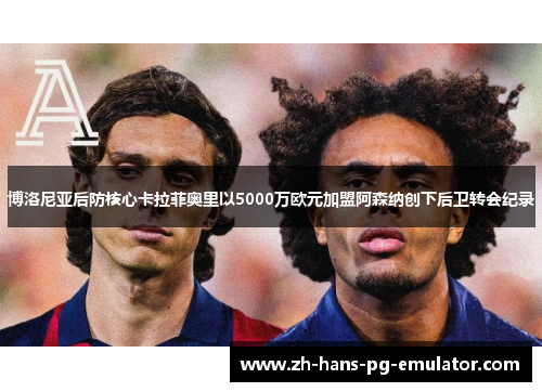 博洛尼亚后防核心卡拉菲奥里以5000万欧元加盟阿森纳创下后卫转会纪录 博洛尼亚后防核心卡拉菲奥里以5000万欧元加盟阿森纳创下后卫转会纪录