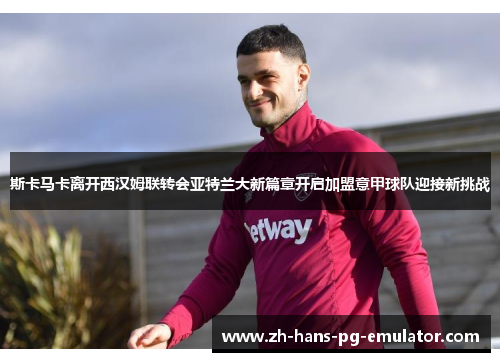 斯卡马卡离开西汉姆联转会亚特兰大新篇章开启加盟意甲球队迎接新挑战