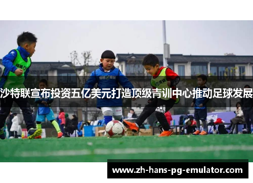 沙特联宣布投资五亿美元打造顶级青训中心推动足球发展