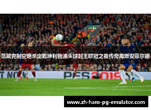范戴克制空绝杀定乾坤利物浦头球封王欧冠之夜传奇再燃安菲尔德