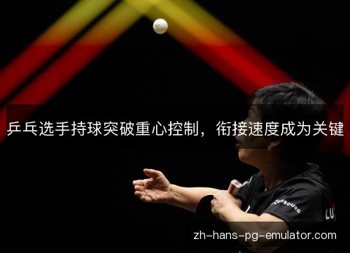 乒乓选手持球突破重心控制，衔接速度成为关键